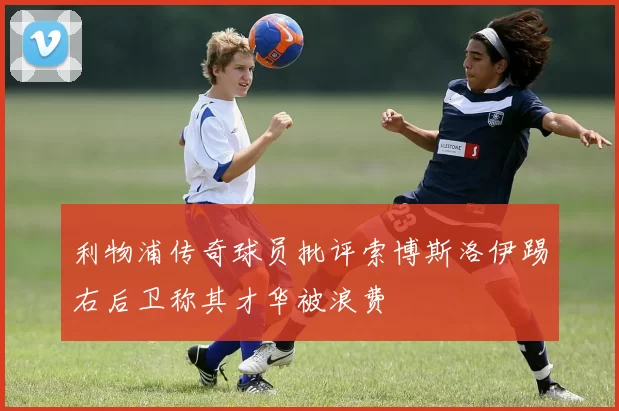 利物浦传奇球员批评索博斯洛伊踢右后卫称其才华被浪费