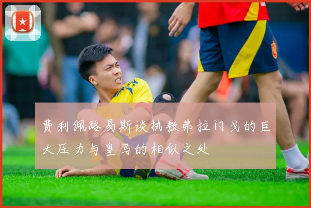 费利佩路易斯谈执教弗拉门戈的巨大压力与皇马的相似之处