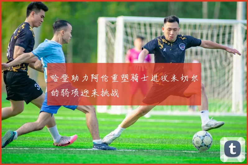 哈登助力阿伦重塑骑士进攻米切尔的弱项迎来挑战