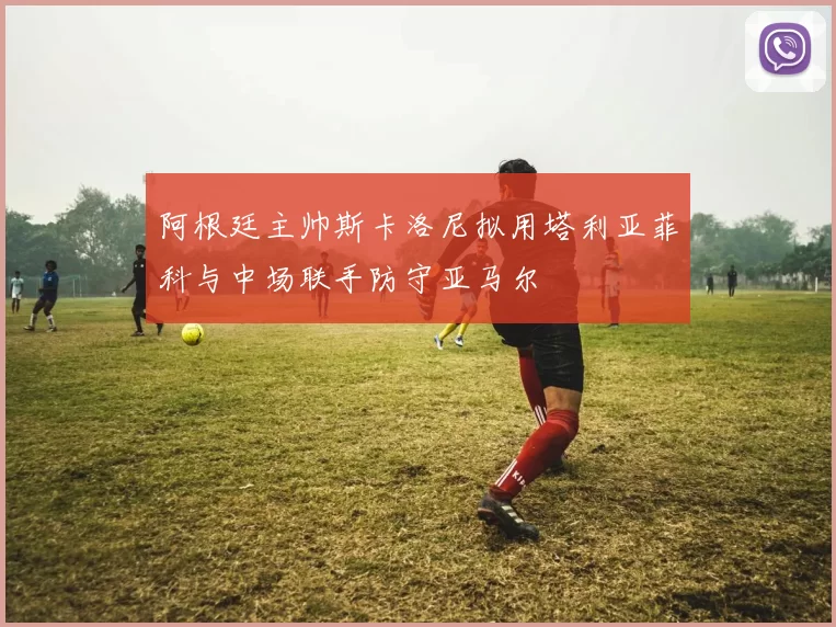 阿根廷主帅斯卡洛尼拟用塔利亚菲科与中场联手防守亚马尔