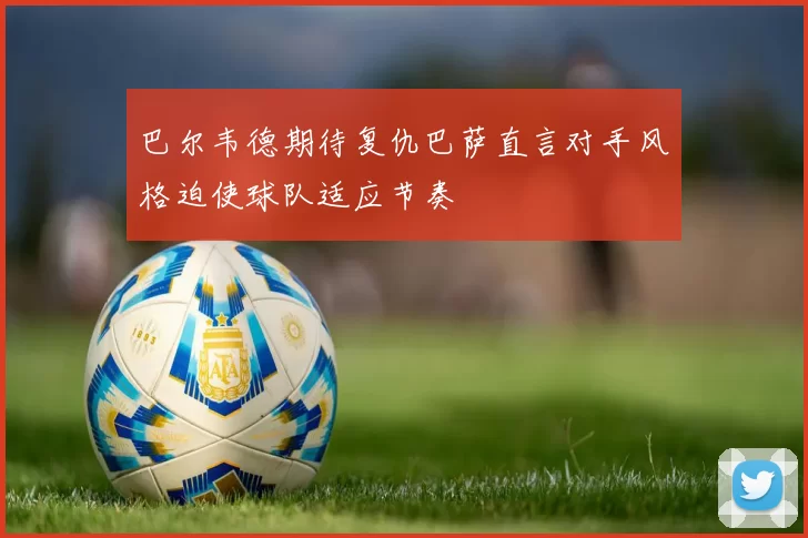 巴尔韦德期待复仇巴萨直言对手风格迫使球队适应节奏