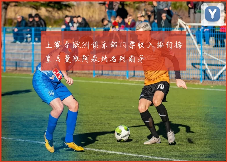 上赛季欧洲俱乐部门票收入排行榜皇马曼联阿森纳名列前茅