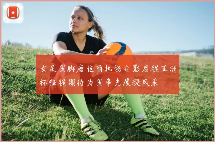 女足国脚唐佳丽机场合影启程亚洲杯征程期待为国争光展现风采