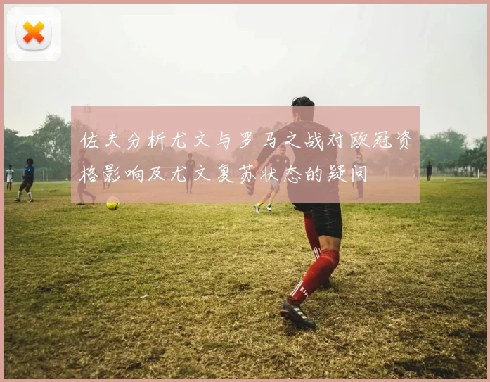 佐夫分析尤文与罗马之战对欧冠资格影响及尤文复苏状态的疑问