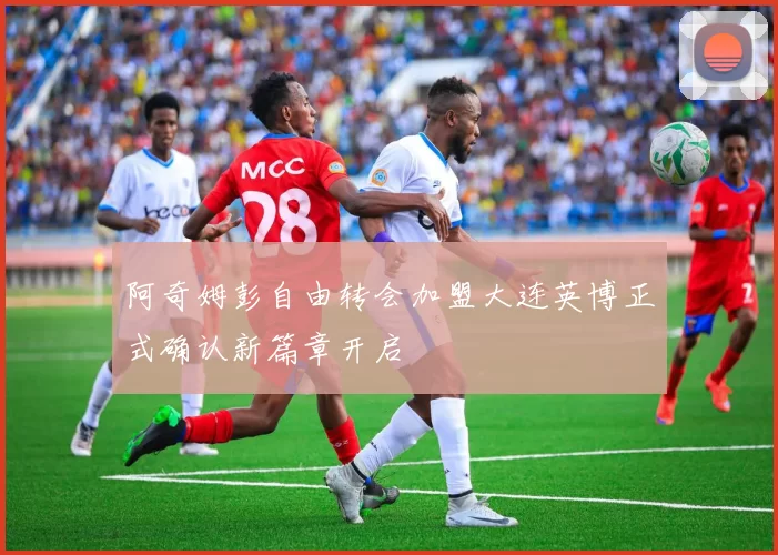 阿奇姆彭自由转会加盟大连英博正式确认新篇章开启
