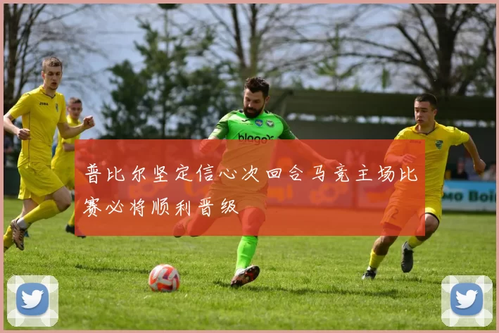 普比尔坚定信心次回合马竞主场比赛必将顺利晋级