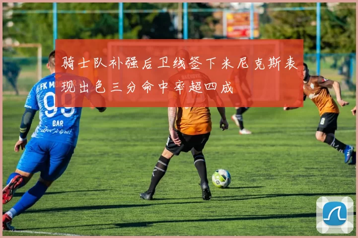 骑士队补强后卫线签下米尼克斯表现出色三分命中率超四成