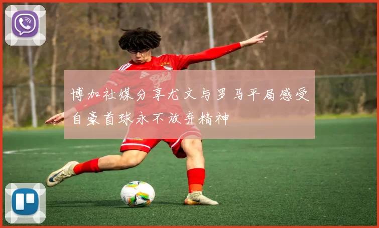 博加社媒分享尤文与罗马平局感受自豪首球永不放弃精神