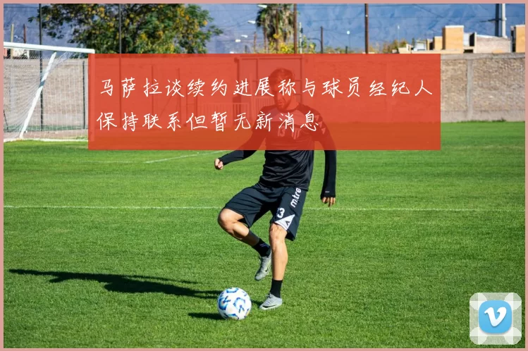 马萨拉谈续约进展称与球员经纪人保持联系但暂无新消息