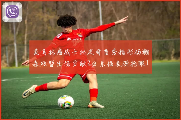 菜鸟抗癌战士托皮奇首秀精彩杨瀚森短暂出场贡献2分乐福表现抢眼14分钟斩获11分2助