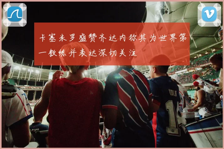 卡塞米罗盛赞齐达内称其为世界第一教练并表达深切关注