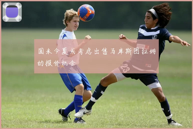 国米今夏或考虑出售马库斯图拉姆的报价机会